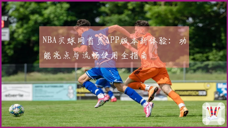 NBA买球网首页APP版本新体验：功能亮点与流畅使用全指南