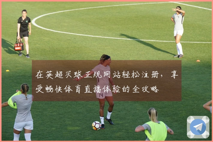 在英超买球正规网站轻松注册，享受畅快体育直播体验的全攻略