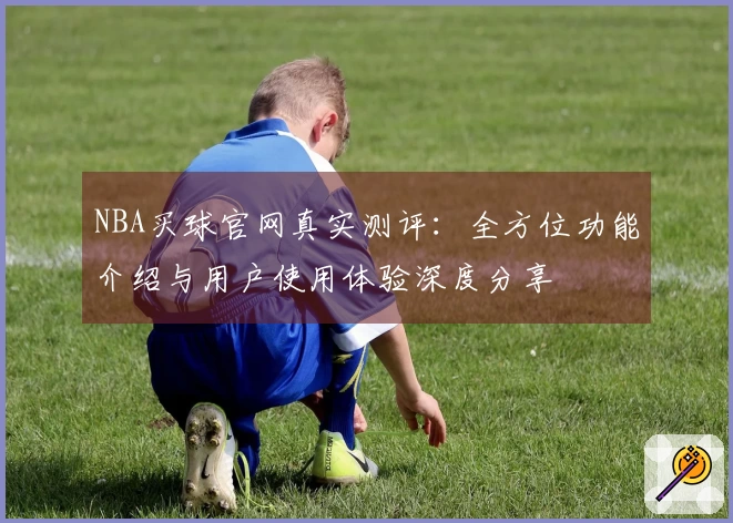 NBA买球官网真实测评：全方位功能介绍与用户使用体验深度分享